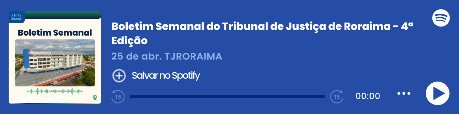 magem colorida que mostra um player de áudio do Spotify com o título "Boletim Semanal – 25/04", do Tribunal de Justiça de Roraima (TJRORAMA). À esquerda, há a capa do episódio com a inscrição "Boletim Semanal", uma imagem do Prédio Administrativo e ondas sonoras em verde. Ao centro, estão o título, a data e o botão "Salvar no Spotify". À direita, há o logo do Spotify, a barra de reprodução zerada e ícones de controle de áudio. magem colorida que mostra um player de áudio do Spotify com o título "Boletim Semanal – 25/04", do Tribunal de Justiça de Roraima (TJRORAMA). À esquerda, há a capa do episódio com a inscrição "Boletim Semanal", uma imagem do Prédio Administrativo e ondas sonoras em verde. Ao centro, estão o título, a data e o botão "Salvar no Spotify". À direita, há o logo do Spotify, a barra de reprodução zerada e ícones de controle de áudio.