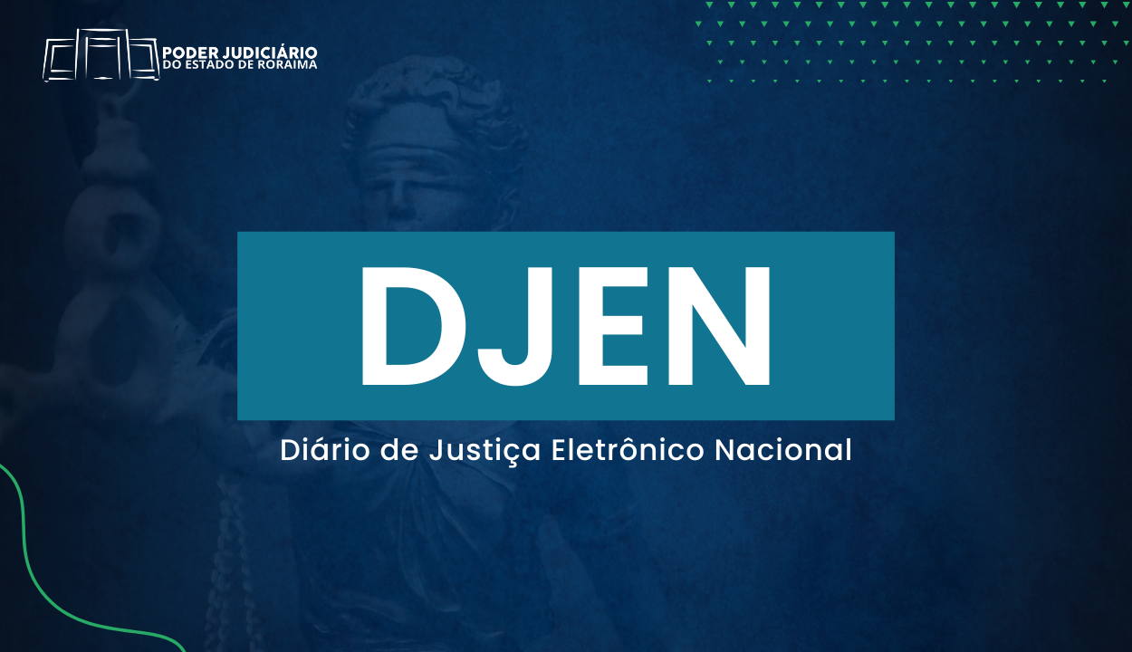 Imagem colorida mostra uma arte institucional do Poder Judiciário de Roraima com fundo em tons de azul. Ao centro, em destaque, está a sigla “DJEN” em letras brancas sobre um retângulo azul-petróleo. Abaixo da sigla, está escrito “Diário de Justiça Eletrônico Nacional” em letras brancas. No canto superior esquerdo, aparece o logotipo do Poder Judiciário de Roraima. Ao fundo, em transparência, é possível ver a imagem da estátua da deusa da Justiça (Temis), e no canto superior direito há pequenos triângulos verdes formando um padrão geométrico. Imagem colorida mostra uma arte institucional do Poder Judiciário de Roraima com fundo em tons de azul. Ao centro, em destaque, está a sigla “DJEN” em letras brancas sobre um retângulo azul-petróleo. Abaixo da sigla, está escrito “Diário de Justiça Eletrônico Nacional” em letras brancas. No canto superior esquerdo, aparece o logotipo do Poder Judiciário de Roraima. Ao fundo, em transparência, é possível ver a imagem da estátua da deusa da Justiça (Temis), e no canto superior direito há pequenos triângulos verdes formando um padrão geométrico.
