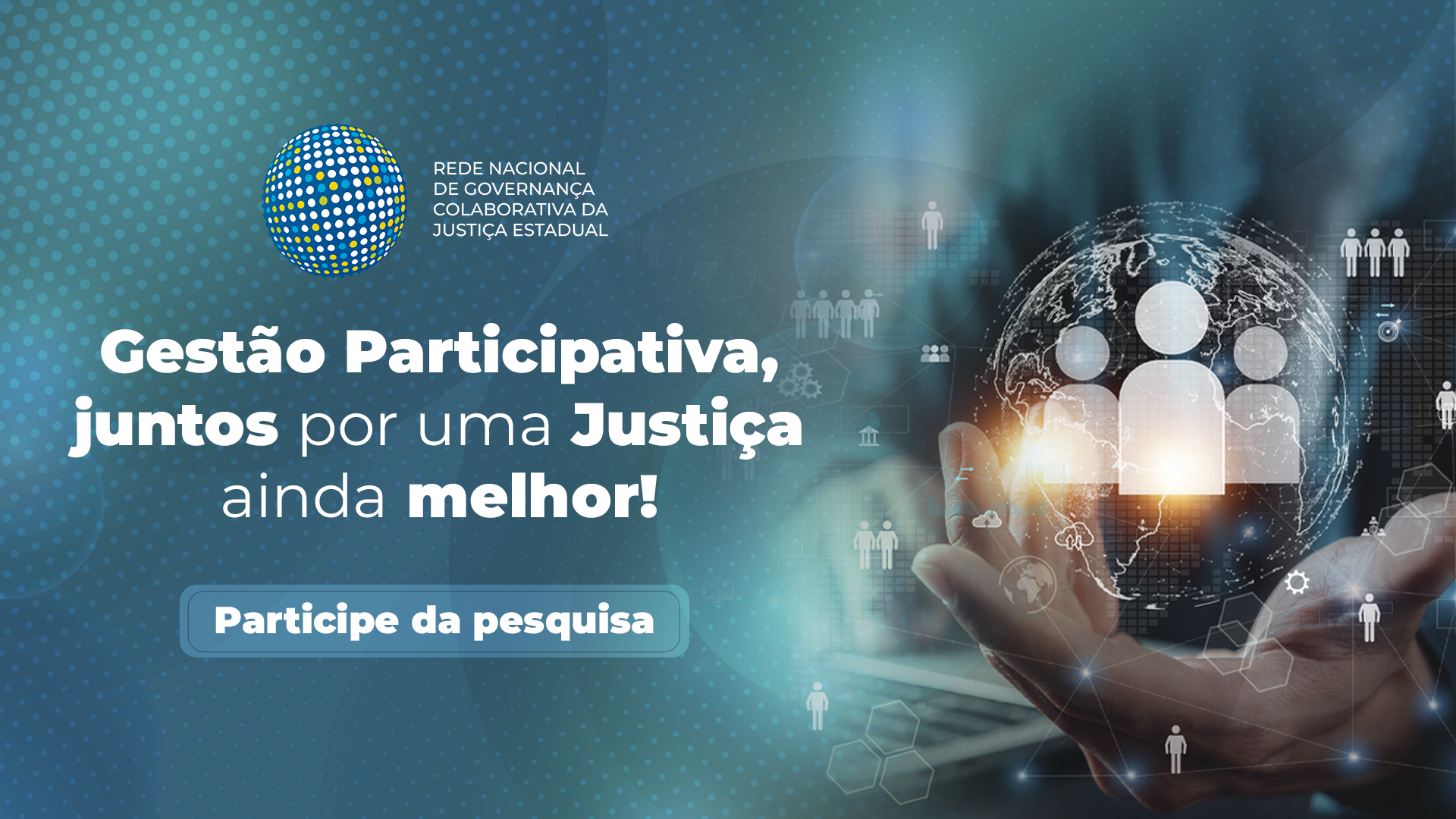 Arte digital com fundo em tons de azul e detalhes em círculos pontilhados. À esquerda, está o logotipo da Rede Nacional de Governança Colaborativa da Justiça Estadual, seguido do texto: "Gestão Participativa, juntos por uma Justiça ainda melhor!". Abaixo, há um botão azul com os dizeres "Participe da pesquisa". À direita, uma mão segura um globo translúcido com ícones de pessoas e símbolos digitais, representando conexão e tecnologia. Arte digital com fundo em tons de azul e detalhes em círculos pontilhados. À esquerda, está o logotipo da Rede Nacional de Governança Colaborativa da Justiça Estadual, seguido do texto: "Gestão Participativa, juntos por uma Justiça ainda melhor!". Abaixo, há um botão azul com os dizeres "Participe da pesquisa". À direita, uma mão segura um globo translúcido com ícones de pessoas e símbolos digitais, representando conexão e tecnologia.