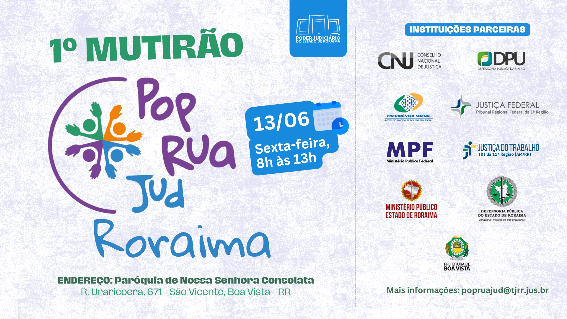Imagem colorida de cartaz informativo sobre o "1º Mutirão Pop Rua Jud Roraima", um evento que ocorrerá em uma sexta-feira, 13 de junho, das 8h às 13h, na Paróquia de Nossa Senhora Consolata, em Boa Vista, Roraima. O evento conta com a parceria de diversas instituições do Poder Judiciário e órgãos públicos, como CNJ, DPU, Previdência Social, Justiça Federal, MPF, Justiça do Trabalho, Ministério Público e Defensoria Pública do Estado de Roraima, além da Prefeitura de Boa Vista. Para mais informações, o contato é popruajud@tjrr.jus.br. Imagem colorida de cartaz informativo sobre o "1º Mutirão Pop Rua Jud Roraima", um evento que ocorrerá em uma sexta-feira, 13 de junho, das 8h às 13h, na Paróquia de Nossa Senhora Consolata, em Boa Vista, Roraima. O evento conta com a parceria de diversas instituições do Poder Judiciário e órgãos públicos, como CNJ, DPU, Previdência Social, Justiça Federal, MPF, Justiça do Trabalho, Ministério Público e Defensoria Pública do Estado de Roraima, além da Prefeitura de Boa Vista. Para mais informações, o contato é popruajud@tjrr.jus.br.