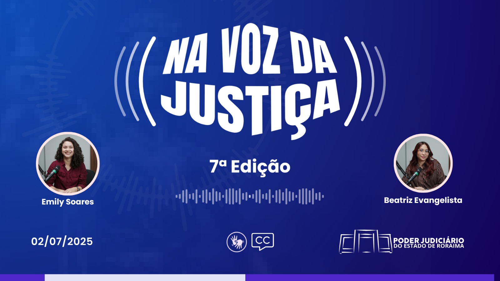 A imagem divulga a 7ª edição do programa “Na Voz da Justiça”, do Poder Judiciário de Roraima. Em destaque, estão as participantes Emily Soares e Beatriz Evangelista, ambas diante de microfones de estúdio. O fundo é azul escuro com elementos que remetem a ondas sonoras. O título aparece centralizado, com a data "02/07/2025" no canto inferior esquerdo. Ícones de acessibilidade e legendas também estão presentes. O material reforça o compromisso com a inclusão e a informação acessível. A imagem divulga a 7ª edição do programa “Na Voz da Justiça”, do Poder Judiciário de Roraima. Em destaque, estão as participantes Emily Soares e Beatriz Evangelista, ambas diante de microfones de estúdio. O fundo é azul escuro com elementos que remetem a ondas sonoras. O título aparece centralizado, com a data "02/07/2025" no canto inferior esquerdo. Ícones de acessibilidade e legendas também estão presentes. O material reforça o compromisso com a inclusão e a informação acessível.