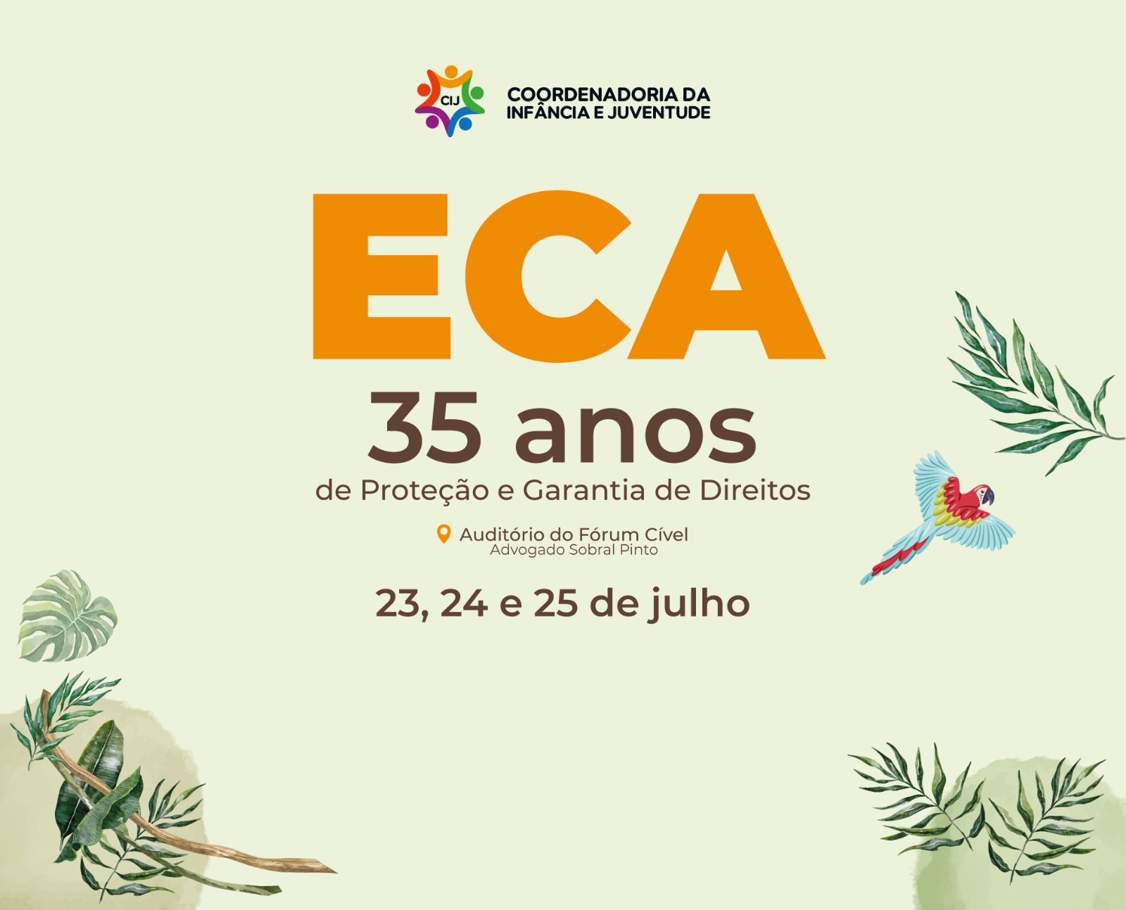Imagem colorida com fundo claro e elementos de folhas tropicais. Ao centro, em letras grandes, está escrito "ECA 35 anos de Proteção e Garantia de Direitos". Abaixo, o local e datas do evento: 23, 24 e 25 de julho, no Auditório do Fórum Cível. No canto direito, há uma arara colorida em voo. Imagem colorida com fundo claro e elementos de folhas tropicais. Ao centro, em letras grandes, está escrito "ECA 35 anos de Proteção e Garantia de Direitos". Abaixo, o local e datas do evento: 23, 24 e 25 de julho, no Auditório do Fórum Cível. No canto direito, há uma arara colorida em voo.