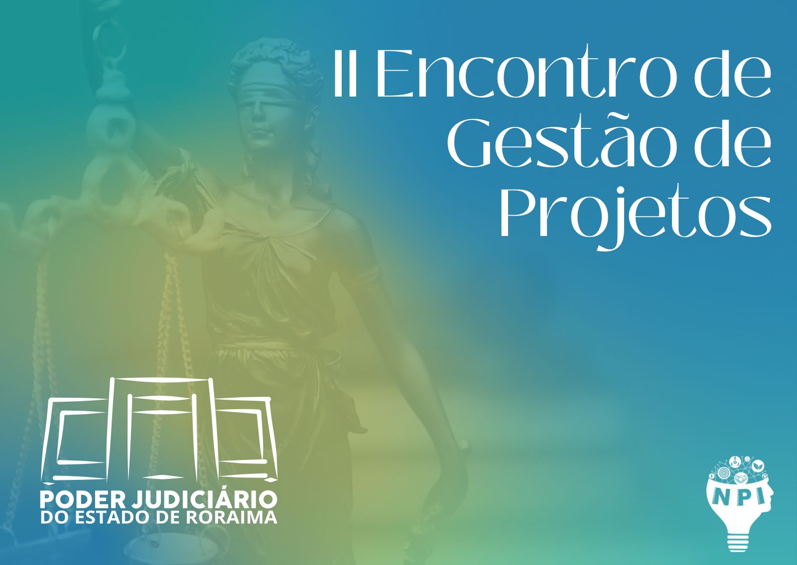Imagem colorida com fundo em tons de azul e verde, exibe a ilustração da deusa da Justiça e o texto “II Encontro de Gestão de Projetos”. À esquerda, o logo do Núcleo de Projetos e Inovação (NPI) em forma de lâmpada com ícones de inovação. No canto inferior direito, o brasão do Poder Judiciário de Roraima. Imagem colorida com fundo em tons de azul e verde, exibe a ilustração da deusa da Justiça e o texto “II Encontro de Gestão de Projetos”. À esquerda, o logo do Núcleo de Projetos e Inovação (NPI) em forma de lâmpada com ícones de inovação. No canto inferior direito, o brasão do Poder Judiciário de Roraima.