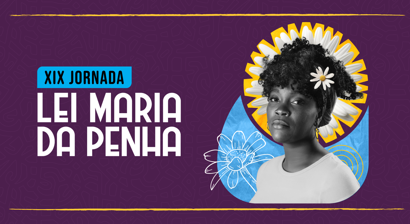 imagem colorida em formato de banner horizontal com fundo roxo escuro. No canto superior esquerdo, há uma faixa retangular azul-petróleo com a frase "XIX JORNADA" em letras brancas. Abaixo, em letras brancas maiores, as palavras "LEI MARIA DA PENHA". No lado direito, o busto de uma mulher negra, com cabelo crespo e flores brancas, em frente a um fundo amarelo e azul, com desenhos de flores em branco. imagem colorida em formato de banner horizontal com fundo roxo escuro. No canto superior esquerdo, há uma faixa retangular azul-petróleo com a frase "XIX JORNADA" em letras brancas. Abaixo, em letras brancas maiores, as palavras "LEI MARIA DA PENHA". No lado direito, o busto de uma mulher negra, com cabelo crespo e flores brancas, em frente a um fundo amarelo e azul, com desenhos de flores em branco.