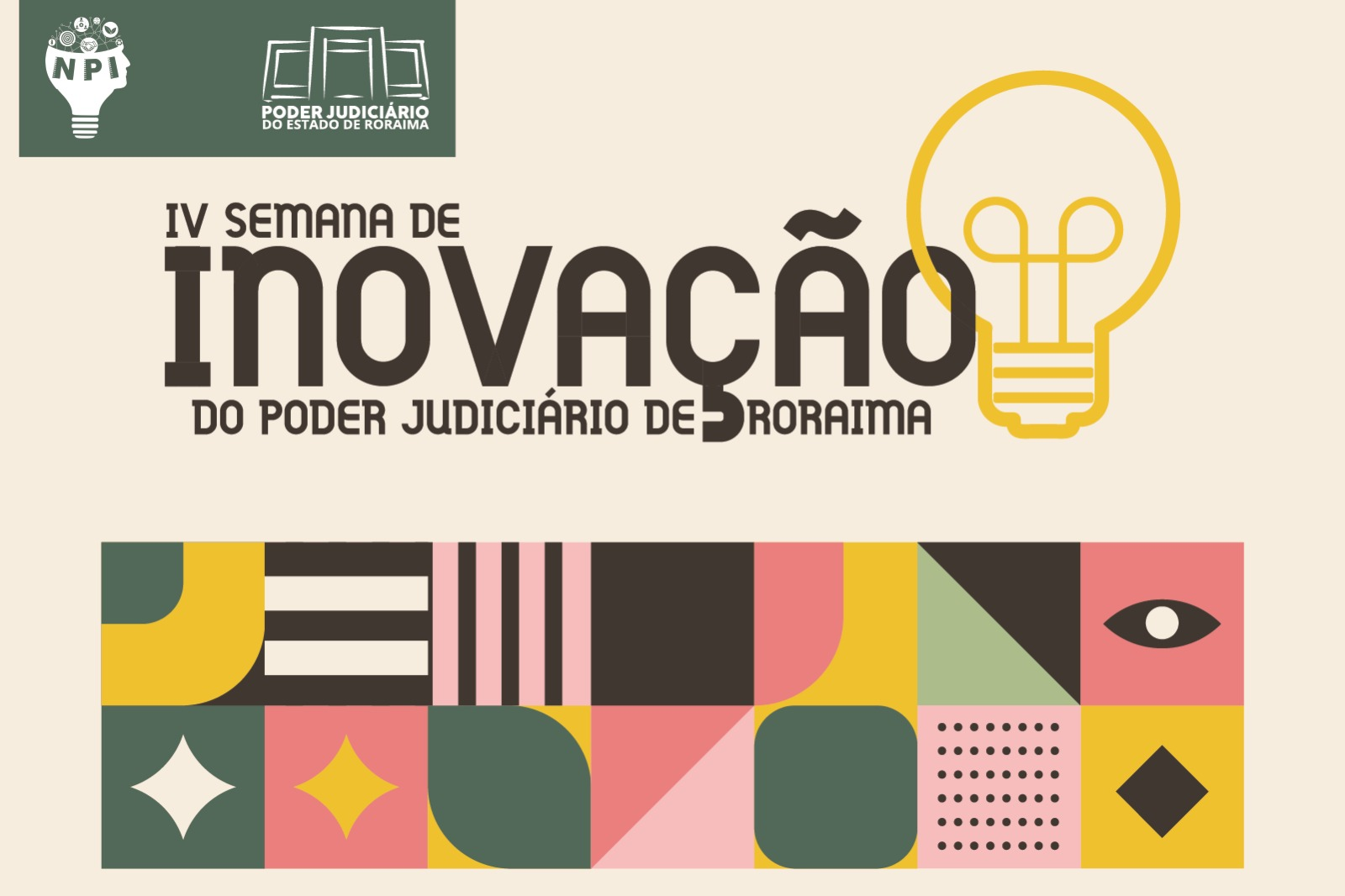 Imagem colorida mostra um card da IV Semana de Inovação do Poder Judiciário de Roraima. No canto superior esquerdo, há os logotipos do NPI e do TJRR No centro, o título principal está em letras grandes e pretas: “IV SEMANA DE INOVAÇÃO DO PODER JUDICIÁRIO DE RORAIMA”, com uma lâmpada amarela à direita. Na parte inferior, faixa com padrões geométricos coloridos e abstratos em verde, rosa, amarelo, preto e creme. Imagem colorida mostra um card da IV Semana de Inovação do Poder Judiciário de Roraima. No canto superior esquerdo, há os logotipos do NPI e do TJRR No centro, o título principal está em letras grandes e pretas: “IV SEMANA DE INOVAÇÃO DO PODER JUDICIÁRIO DE RORAIMA”, com uma lâmpada amarela à direita. Na parte inferior, faixa com padrões geométricos coloridos e abstratos em verde, rosa, amarelo, preto e creme.