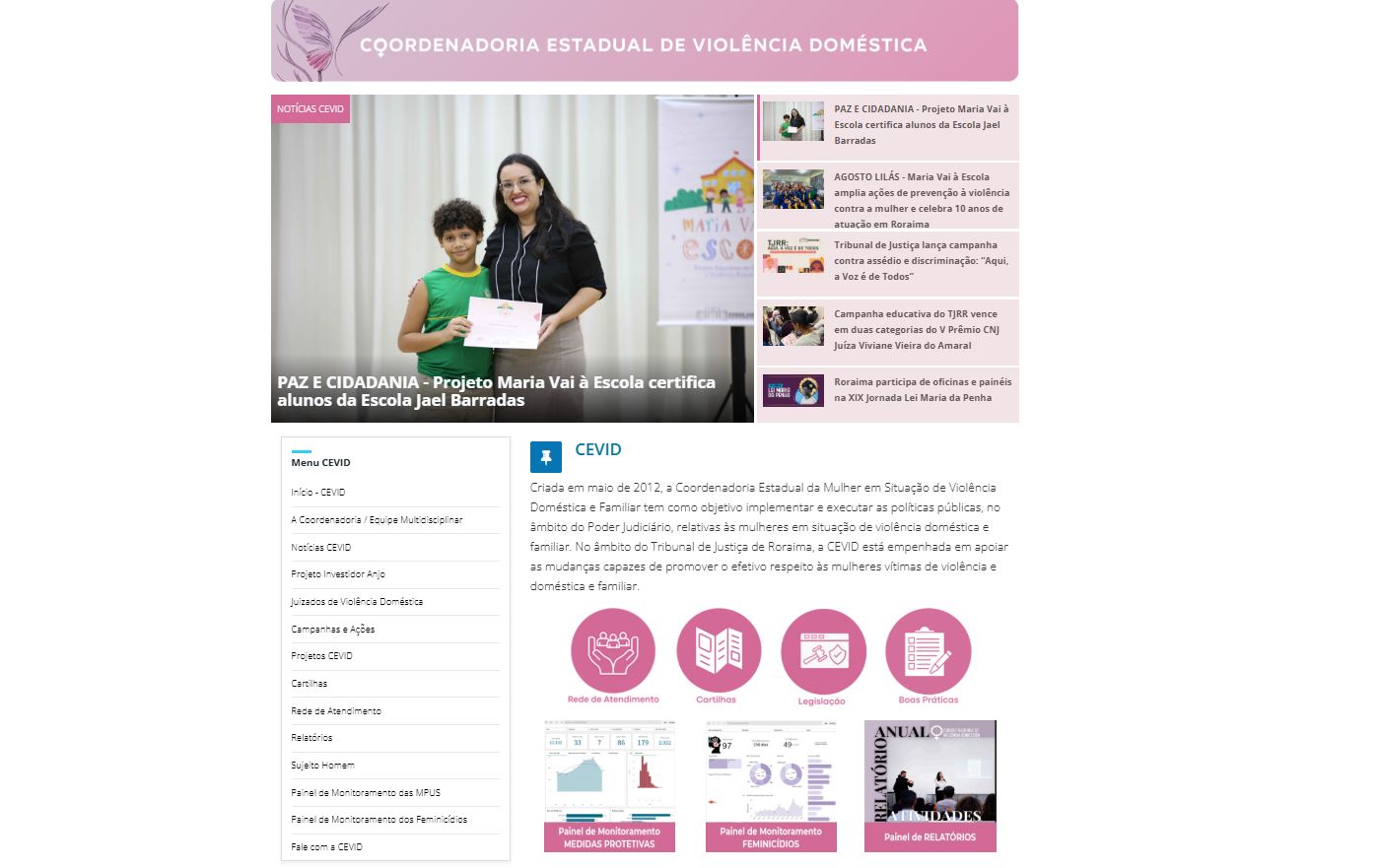 Captura de tela do site da Coordenadoria Estadual de Violência Doméstica (CEVID) do Tribunal de Justiça de Roraima. No centro, há uma notícia com foto mostrando uma mulher sorridente, de cabelos longos e escuros, ao lado de uma criança que segura um certificado. O título da matéria é: “PAZ E CIDADANIA – Projeto Maria Vai à Escola certifica alunos da Escola Jael Barradas”. À direita, aparecem outras manchetes relacionadas a ações da CEVID. Na parte inferior da página, há ícones em rosa com links para seções como Rede de Atendimento, Cartilhas, Legislação e Boas Práticas. Captura de tela do site da Coordenadoria Estadual de Violência Doméstica (CEVID) do Tribunal de Justiça de Roraima. No centro, há uma notícia com foto mostrando uma mulher sorridente, de cabelos longos e escuros, ao lado de uma criança que segura um certificado. O título da matéria é: “PAZ E CIDADANIA – Projeto Maria Vai à Escola certifica alunos da Escola Jael Barradas”. À direita, aparecem outras manchetes relacionadas a ações da CEVID. Na parte inferior da página, há ícones em rosa com links para seções como Rede de Atendimento, Cartilhas, Legislação e Boas Práticas.