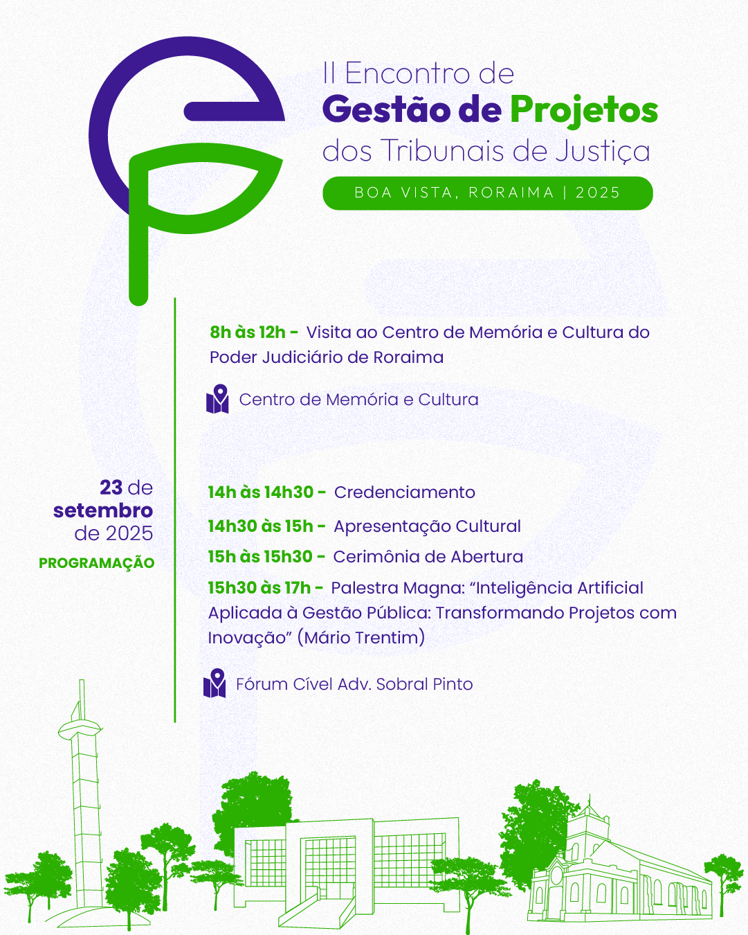 Card com fundo claro apresenta a programação do dia 23 de setembro de 2025 do II Encontro de Gestão de Projetos dos Tribunais de Justiça, realizado em Boa Vista, Roraima. O layout combina elementos nas cores roxa e verde, com textos destacados e ícones temáticos. No canto superior esquerdo, o logotipo do evento forma as letras “G” e “P”, estilizadas nas cores roxa e verde, representando “Gestão de Projetos”. Ao lado do símbolo, está o nome do evento: "II Encontro de Gestão de Projetos dos Tribunais de Justiça", seguido da localização e data: "Boa Vista, Roraima | 2025". A programação do dia 23 começa às 8h com visita ao Centro de Memória e Cultura do Poder Judiciário de Roraima, atividade que segue até o meio-dia. À tarde, o evento continua no Fórum Cível Advogado Sobral Pinto, com credenciamento das 14h às 14h30, seguido por uma apresentação cultural. A cerimônia de abertura ocorre das 15h às 15h30, e logo após, das 15h30 às 17h, acontece a palestra magna intitulada "Inteligência Artificial Aplicada à Gestão Pública: Transformando Projetos com Inovação", ministrada por Mário Trentim. Na parte inferior do card, há ilustrações vetoriais em verde representando pontos turísticos e prédios emblemáticos da cidade de Boa Vista, como a torre da Praça do Mirandinha, a fachada da Escola Judicial e a Catedral Cristo Redentor. Card com fundo claro apresenta a programação do dia 23 de setembro de 2025 do II Encontro de Gestão de Projetos dos Tribunais de Justiça, realizado em Boa Vista, Roraima. O layout combina elementos nas cores roxa e verde, com textos destacados e ícones temáticos. No canto superior esquerdo, o logotipo do evento forma as letras “G” e “P”, estilizadas nas cores roxa e verde, representando “Gestão de Projetos”. Ao lado do símbolo, está o nome do evento: "II Encontro de Gestão de Projetos dos Tribunais de Justiça", seguido da localização e data: "Boa Vista, Roraima | 2025". A programação do dia 23 começa às 8h com visita ao Centro de Memória e Cultura do Poder Judiciário de Roraima, atividade que segue até o meio-dia. À tarde, o evento continua no Fórum Cível Advogado Sobral Pinto, com credenciamento das 14h às 14h30, seguido por uma apresentação cultural. A cerimônia de abertura ocorre das 15h às 15h30, e logo após, das 15h30 às 17h, acontece a palestra magna intitulada "Inteligência Artificial Aplicada à Gestão Pública: Transformando Projetos com Inovação", ministrada por Mário Trentim. Na parte inferior do card, há ilustrações vetoriais em verde representando pontos turísticos e prédios emblemáticos da cidade de Boa Vista, como a torre da Praça do Mirandinha, a fachada da Escola Judicial e a Catedral Cristo Redentor.