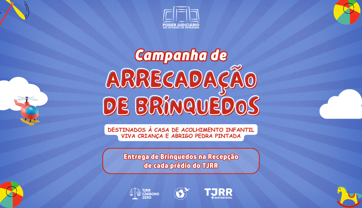 Imagem com fundo azul e detalhes de raios solares. No topo, o logotipo do Poder Judiciário do Estado de Roraima. Em destaque, o texto principal em letras grandes e vermelhas 'Campanha de Arrecadação de Brinquedos'. Abaixo, em caixa branca com texto vermelho, está escrito: 'Destinados à Casa de Acolhimento Infantil Viva Criança e Abrigo Pedra Pintada'. Em um retângulo, um texto branco em vermelho está a frase: 'Entrega de brinquedos na recepção de cada prédio do TJRR'. Nos cantos, alguns brinquedos como um helicóptero vermelho e um cavalinho de balanço colorido. Também aparecem os logotipos do TJRR Carbono Zero, uma figura com um globo e uma pomba, e o logotipo do TJRR Sustentável." Imagem com fundo azul e detalhes de raios solares. No topo, o logotipo do Poder Judiciário do Estado de Roraima. Em destaque, o texto principal em letras grandes e vermelhas 'Campanha de Arrecadação de Brinquedos'. Abaixo, em caixa branca com texto vermelho, está escrito: 'Destinados à Casa de Acolhimento Infantil Viva Criança e Abrigo Pedra Pintada'. Em um retângulo, um texto branco em vermelho está a frase: 'Entrega de brinquedos na recepção de cada prédio do TJRR'. Nos cantos, alguns brinquedos como um helicóptero vermelho e um cavalinho de balanço colorido. Também aparecem os logotipos do TJRR Carbono Zero, uma figura com um globo e uma pomba, e o logotipo do TJRR Sustentável."