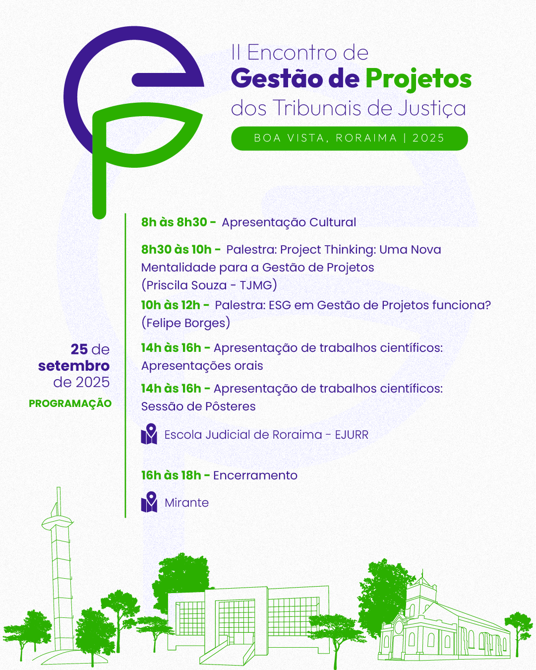 Card informativo com fundo claro e elementos em tons de verde, roxo e lilás divulga a programação do II Encontro de Gestão de Projetos dos Tribunais de Justiça, que será realizado no dia 25 de setembro de 2025, em Boa Vista, Roraima. No topo esquerdo, há o logotipo do evento formado pelas letras “G” (roxo) e “P” (verde) estilizadas. Ao lado, está o nome do evento com destaque em roxo e verde: II Encontro de Gestão de Projetos dos Tribunais de Justiça Abaixo do título, uma faixa verde exibe a localização: Boa Vista, Roraima | 2025. Programação do evento: 8h às 8h30 – Apresentação Cultural; 8h30 às 10h – Palestra: Project Thinking: Uma Nova Mentalidade para a Gestão de Projetos, com Priscila Souza (TJMG); 10h às 12h – Palestra: ESG em Gestão de Projetos funciona?, com Felipe Borges; Tarde dedicada à apresentação de trabalhos científicos: 14h às 16h – Sessão de apresentações orais; 14h às 16h – Sessão de pôsteres. Essas atividades ocorrem na Escola Judicial de Roraima – EJURR. Card informativo com fundo claro e elementos em tons de verde, roxo e lilás divulga a programação do II Encontro de Gestão de Projetos dos Tribunais de Justiça, que será realizado no dia 25 de setembro de 2025, em Boa Vista, Roraima. No topo esquerdo, há o logotipo do evento formado pelas letras “G” (roxo) e “P” (verde) estilizadas. Ao lado, está o nome do evento com destaque em roxo e verde: II Encontro de Gestão de Projetos dos Tribunais de Justiça Abaixo do título, uma faixa verde exibe a localização: Boa Vista, Roraima | 2025. Programação do evento: 8h às 8h30 – Apresentação Cultural; 8h30 às 10h – Palestra: Project Thinking: Uma Nova Mentalidade para a Gestão de Projetos, com Priscila Souza (TJMG); 10h às 12h – Palestra: ESG em Gestão de Projetos funciona?, com Felipe Borges; Tarde dedicada à apresentação de trabalhos científicos: 14h às 16h – Sessão de apresentações orais; 14h às 16h – Sessão de pôsteres. Essas atividades ocorrem na Escola Judicial de Roraima – EJURR.