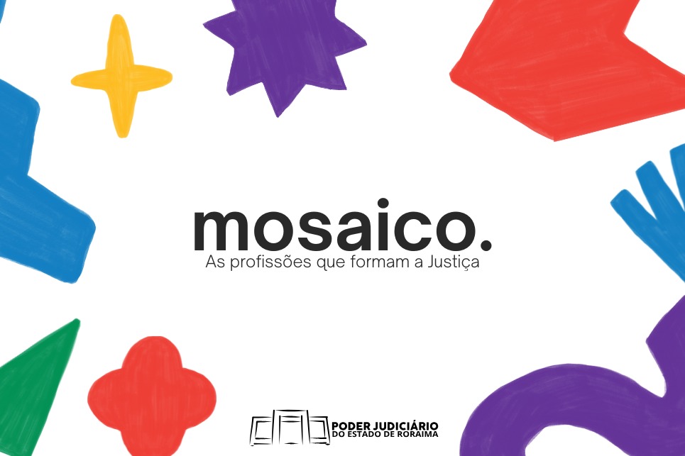Imagem colorida com fundo branco. No centro, está escrito em letras pretas: “mosaico. As profissões que formam a Justiça”. Ao redor do texto, há formas geométricas coloridas desenhadas com traços infantis e irregulares — em vermelho, azul, amarelo, roxo, verde e laranja — lembrando peças de um mosaico. Abaixo do texto central, está o logotipo do Poder Judiciário do Estado de Roraima, representado por três livros estilizados ao lado do nome da instituição. Imagem colorida com fundo branco. No centro, está escrito em letras pretas: “mosaico. As profissões que formam a Justiça”. Ao redor do texto, há formas geométricas coloridas desenhadas com traços infantis e irregulares — em vermelho, azul, amarelo, roxo, verde e laranja — lembrando peças de um mosaico. Abaixo do texto central, está o logotipo do Poder Judiciário do Estado de Roraima, representado por três livros estilizados ao lado do nome da instituição.