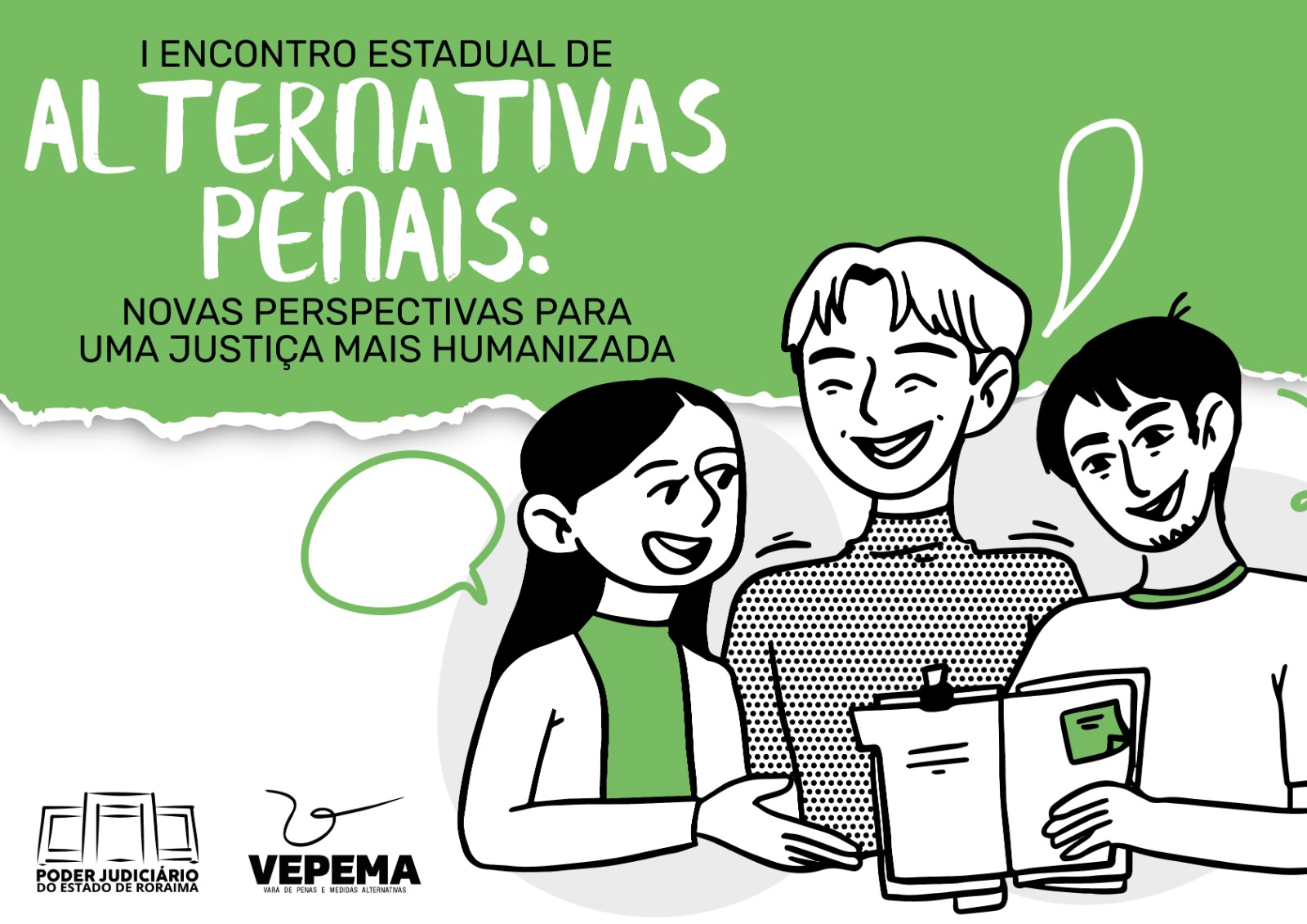 Card nas cores verde, preto e branco divulga o I Encontro Estadual de Alternativas Penais: Novas Perspectivas para uma Justiça Mais Humanizada. A imagem mostra ilustração de três pessoas sorrindo e conversando, uma delas segurando uma prancheta. Na parte inferior estão os logotipos do Poder Judiciário do Estado de Roraima e da Vepema – Vara de Penas e Medidas Alternativas. Card nas cores verde, preto e branco divulga o I Encontro Estadual de Alternativas Penais: Novas Perspectivas para uma Justiça Mais Humanizada. A imagem mostra ilustração de três pessoas sorrindo e conversando, uma delas segurando uma prancheta. Na parte inferior estão os logotipos do Poder Judiciário do Estado de Roraima e da Vepema – Vara de Penas e Medidas Alternativas.