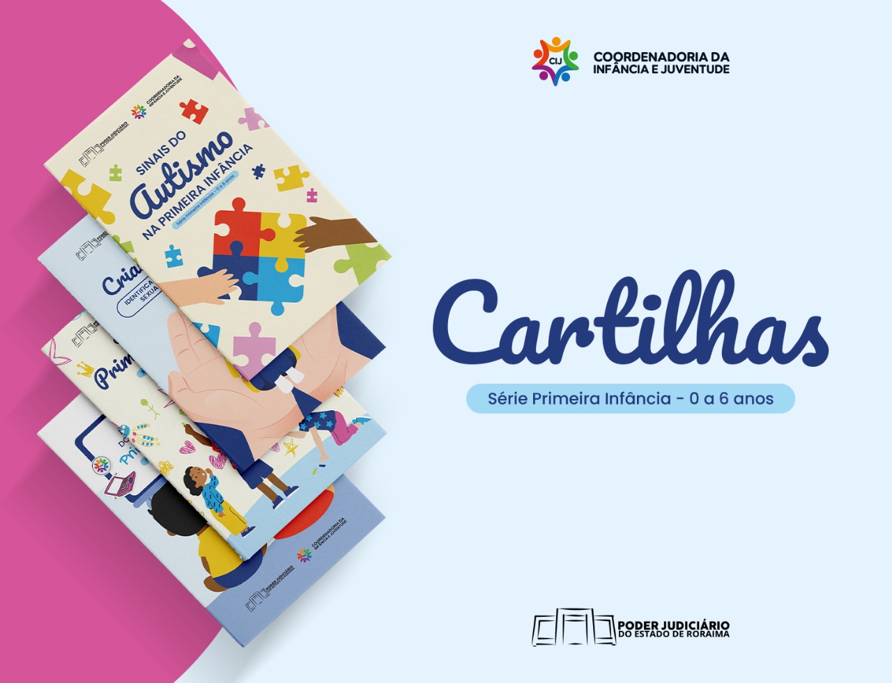 A imagem é um pôster de divulgação em fundo azul claro, com uma faixa horizontal azul escuro na parte inferior. No centro da imagem, em fonte grande e cor azul marinho, está a palavra "Cartilhas". Abaixo, em fonte menor e cor azul, lê-se "Série Primeira Infância - 0 a 6 anos". À esquerda, um grupo de cartilhas está empilhado, com suas capas inclinadas e parcialmente visíveis. A capa mais proeminente e no topo é a "Sinais do Autismo na Primeira Infância", que apresenta um desenho colorido de peças de quebra-cabeça sendo encaixadas por mãos de diferentes tons de pele. No canto superior direito, há o logotipo da "CIJ COORDENADORIA DA INFÂNCIA E JUVENTUDE". No canto inferior direito, o logotipo do "PODER JUDICIÁRIO DO ESTADO DE RORAIMA". O tema geral é a divulgação de materiais informativos para a Primeira Infância (0 a 6 anos) pela Coordenadoria da Infância e Juventude do Poder Judiciário do Estado de Roraima. A imagem é um pôster de divulgação em fundo azul claro, com uma faixa horizontal azul escuro na parte inferior. No centro da imagem, em fonte grande e cor azul marinho, está a palavra "Cartilhas". Abaixo, em fonte menor e cor azul, lê-se "Série Primeira Infância - 0 a 6 anos". À esquerda, um grupo de cartilhas está empilhado, com suas capas inclinadas e parcialmente visíveis. A capa mais proeminente e no topo é a "Sinais do Autismo na Primeira Infância", que apresenta um desenho colorido de peças de quebra-cabeça sendo encaixadas por mãos de diferentes tons de pele. No canto superior direito, há o logotipo da "CIJ COORDENADORIA DA INFÂNCIA E JUVENTUDE". No canto inferior direito, o logotipo do "PODER JUDICIÁRIO DO ESTADO DE RORAIMA". O tema geral é a divulgação de materiais informativos para a Primeira Infância (0 a 6 anos) pela Coordenadoria da Infância e Juventude do Poder Judiciário do Estado de Roraima.